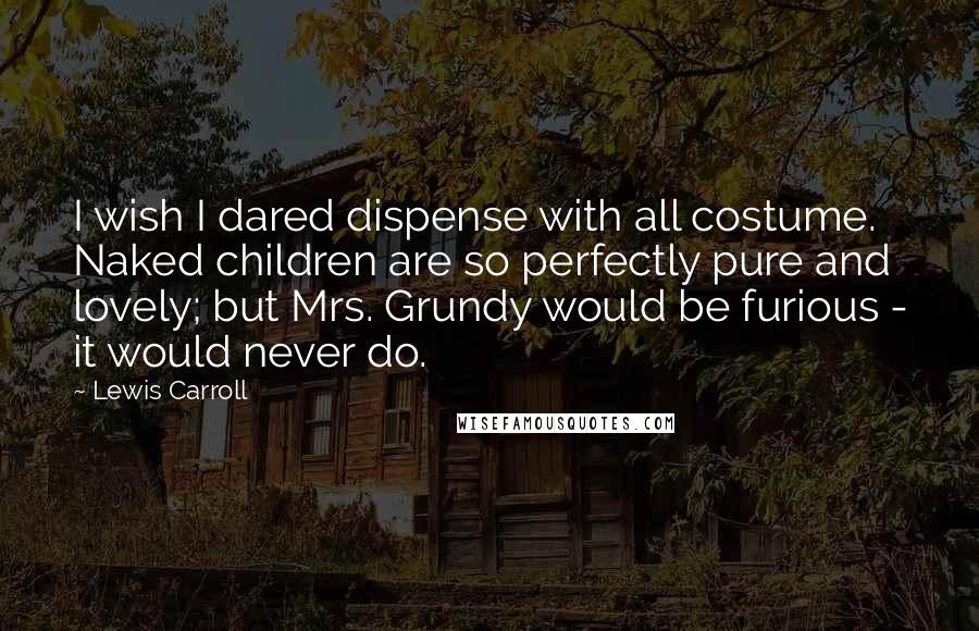 Lewis Carroll Quotes: I wish I dared dispense with all costume. Naked children are so perfectly pure and lovely; but Mrs. Grundy would be furious - it would never do.