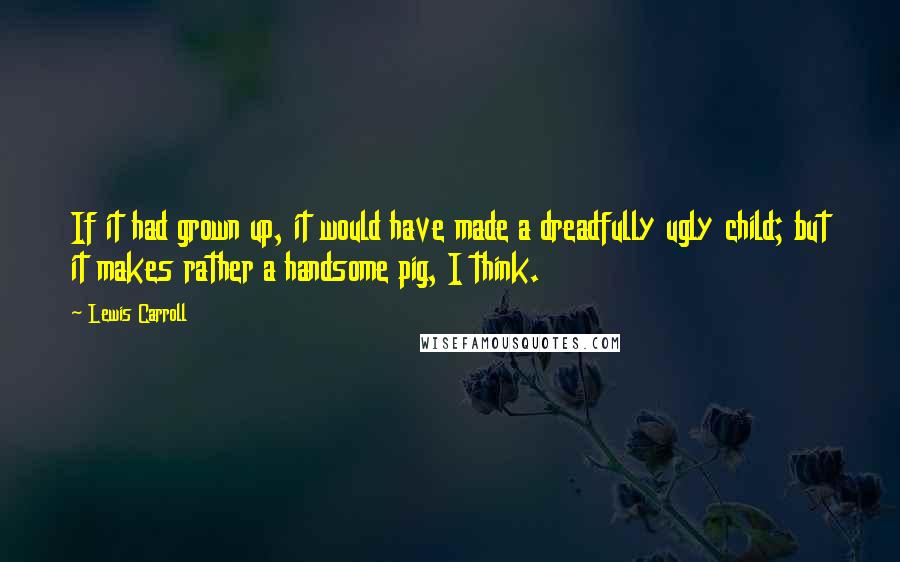 Lewis Carroll Quotes: If it had grown up, it would have made a dreadfully ugly child; but it makes rather a handsome pig, I think.