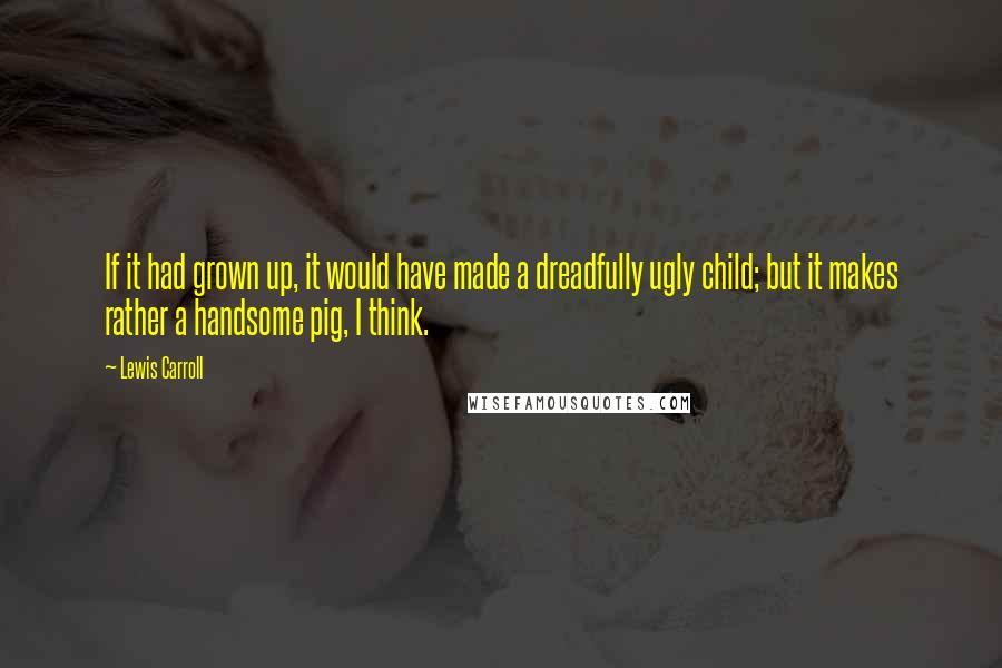 Lewis Carroll Quotes: If it had grown up, it would have made a dreadfully ugly child; but it makes rather a handsome pig, I think.