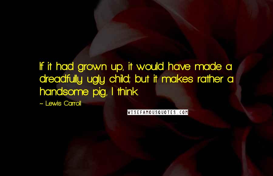 Lewis Carroll Quotes: If it had grown up, it would have made a dreadfully ugly child; but it makes rather a handsome pig, I think.