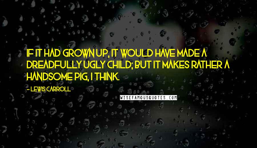 Lewis Carroll Quotes: If it had grown up, it would have made a dreadfully ugly child; but it makes rather a handsome pig, I think.