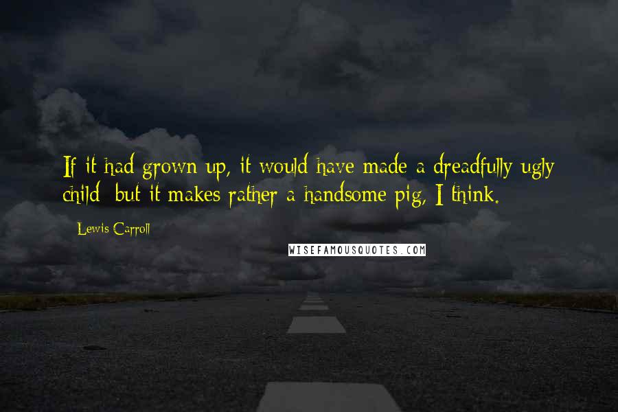 Lewis Carroll Quotes: If it had grown up, it would have made a dreadfully ugly child; but it makes rather a handsome pig, I think.