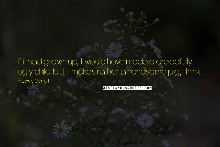 Lewis Carroll Quotes: If it had grown up, it would have made a dreadfully ugly child; but it makes rather a handsome pig, I think.