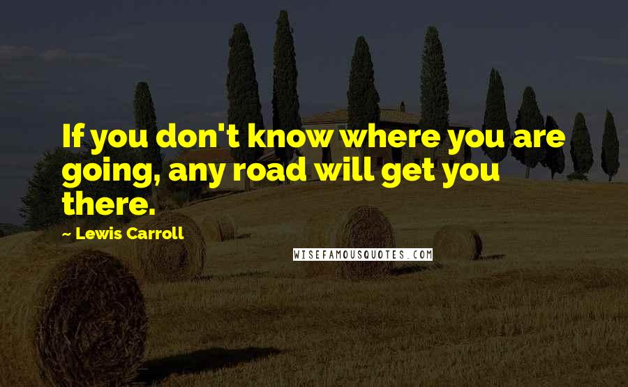 Lewis Carroll Quotes: If you don't know where you are going, any road will get you there.