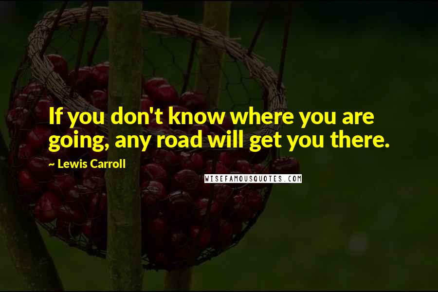 Lewis Carroll Quotes: If you don't know where you are going, any road will get you there.