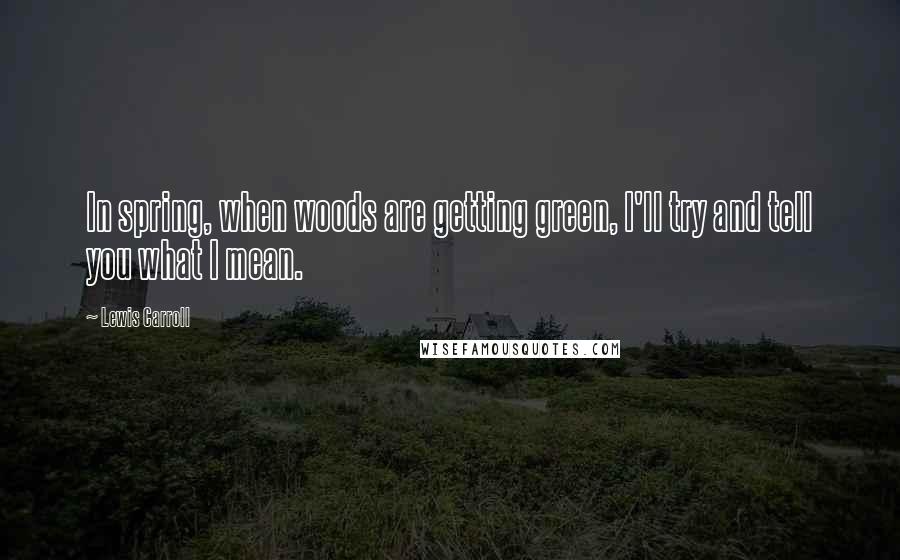 Lewis Carroll Quotes: In spring, when woods are getting green, I'll try and tell you what I mean.