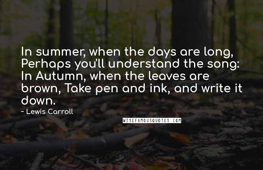 Lewis Carroll Quotes: In summer, when the days are long, Perhaps you'll understand the song: In Autumn, when the leaves are brown, Take pen and ink, and write it down.