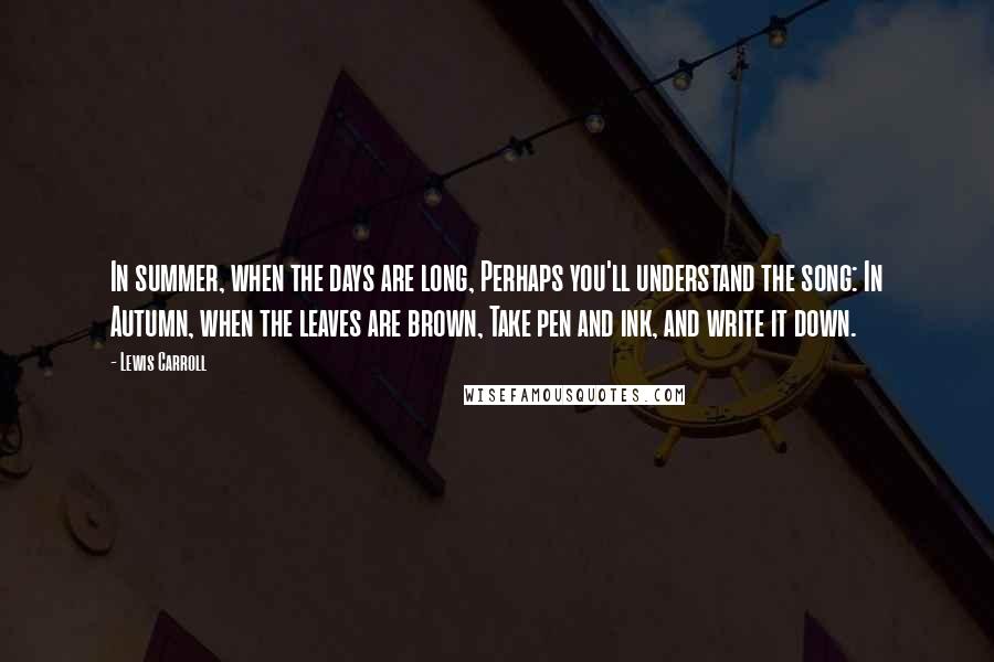 Lewis Carroll Quotes: In summer, when the days are long, Perhaps you'll understand the song: In Autumn, when the leaves are brown, Take pen and ink, and write it down.