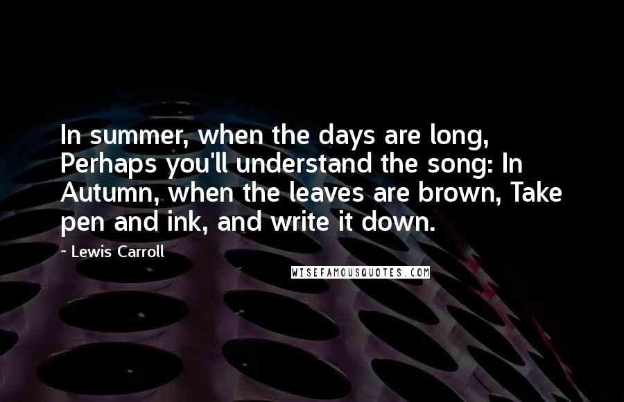 Lewis Carroll Quotes: In summer, when the days are long, Perhaps you'll understand the song: In Autumn, when the leaves are brown, Take pen and ink, and write it down.