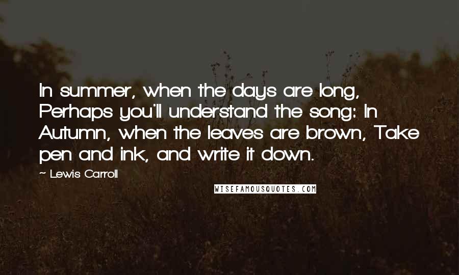Lewis Carroll Quotes: In summer, when the days are long, Perhaps you'll understand the song: In Autumn, when the leaves are brown, Take pen and ink, and write it down.