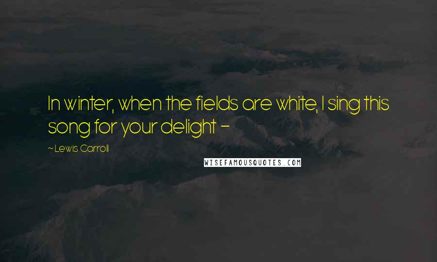 Lewis Carroll Quotes: In winter, when the fields are white, I sing this song for your delight - 