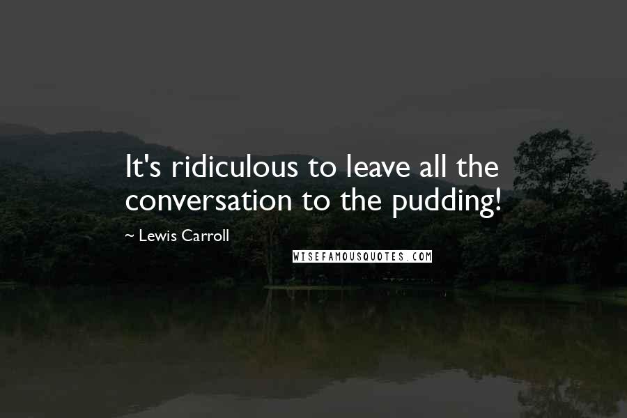 Lewis Carroll Quotes: It's ridiculous to leave all the conversation to the pudding!