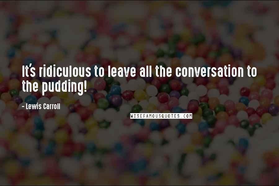Lewis Carroll Quotes: It's ridiculous to leave all the conversation to the pudding!