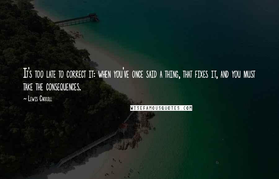 Lewis Carroll Quotes: It's too late to correct it: when you've once said a thing, that fixes it, and you must take the consequences.