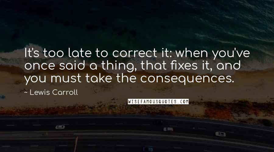 Lewis Carroll Quotes: It's too late to correct it: when you've once said a thing, that fixes it, and you must take the consequences.