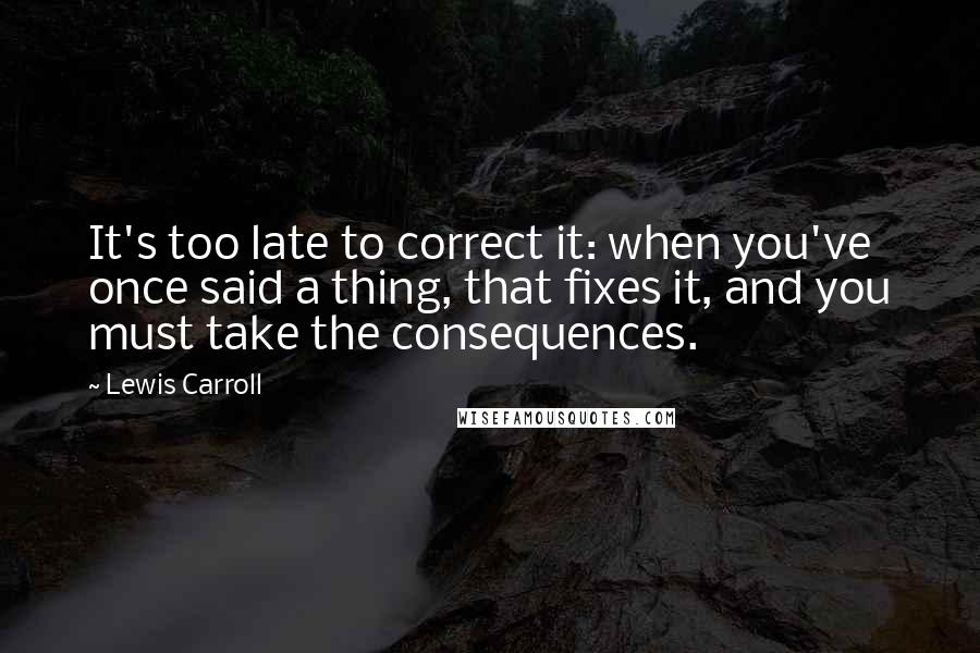 Lewis Carroll Quotes: It's too late to correct it: when you've once said a thing, that fixes it, and you must take the consequences.