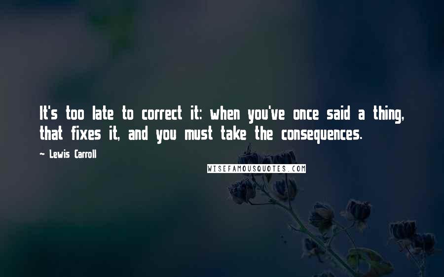 Lewis Carroll Quotes: It's too late to correct it: when you've once said a thing, that fixes it, and you must take the consequences.