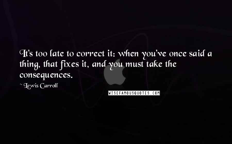 Lewis Carroll Quotes: It's too late to correct it: when you've once said a thing, that fixes it, and you must take the consequences.