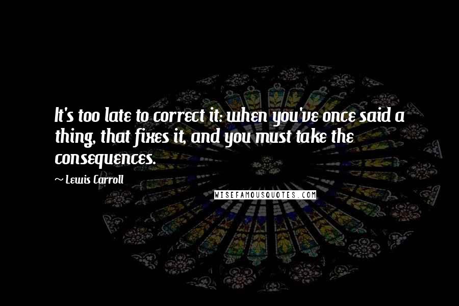 Lewis Carroll Quotes: It's too late to correct it: when you've once said a thing, that fixes it, and you must take the consequences.