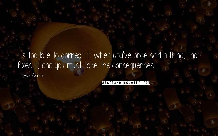 Lewis Carroll Quotes: It's too late to correct it: when you've once said a thing, that fixes it, and you must take the consequences.