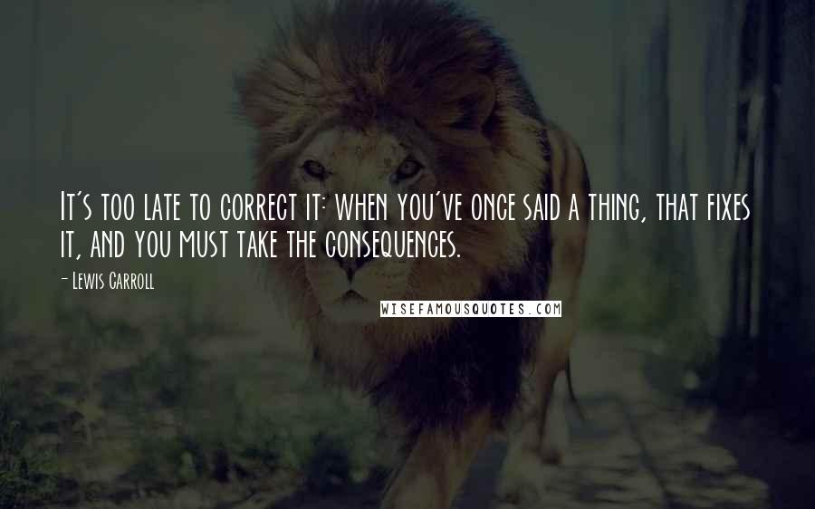 Lewis Carroll Quotes: It's too late to correct it: when you've once said a thing, that fixes it, and you must take the consequences.