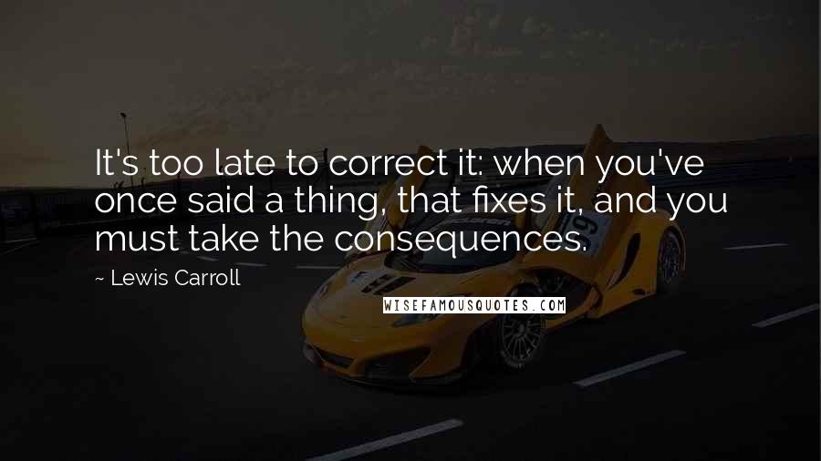 Lewis Carroll Quotes: It's too late to correct it: when you've once said a thing, that fixes it, and you must take the consequences.