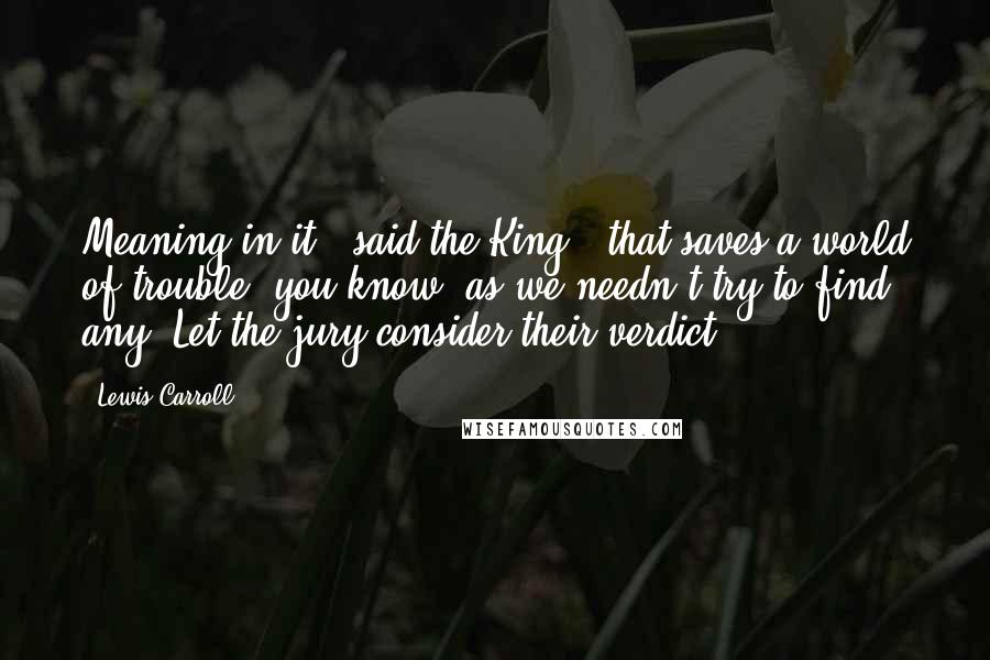 Lewis Carroll Quotes: Meaning in it," said the King, "that saves a world of trouble, you know, as we needn't try to find any. Let the jury consider their verdict.