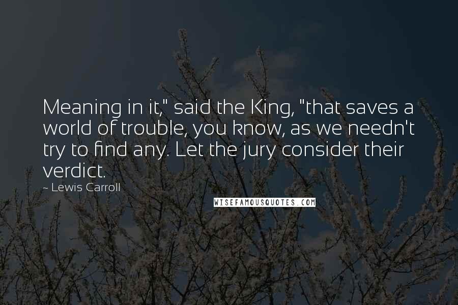 Lewis Carroll Quotes: Meaning in it," said the King, "that saves a world of trouble, you know, as we needn't try to find any. Let the jury consider their verdict.