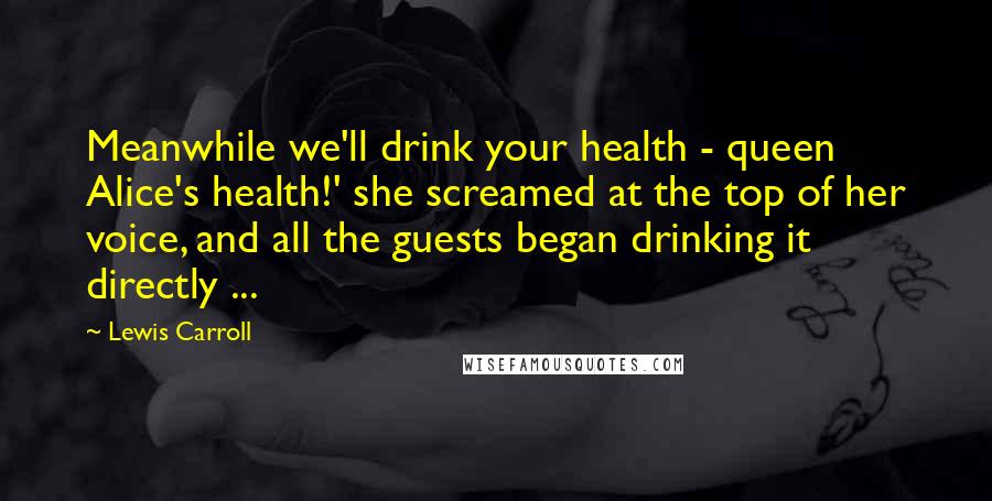 Lewis Carroll Quotes: Meanwhile we'll drink your health - queen Alice's health!' she screamed at the top of her voice, and all the guests began drinking it directly ...