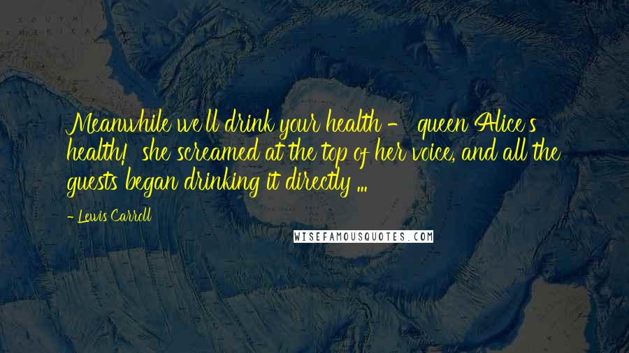 Lewis Carroll Quotes: Meanwhile we'll drink your health - queen Alice's health!' she screamed at the top of her voice, and all the guests began drinking it directly ...