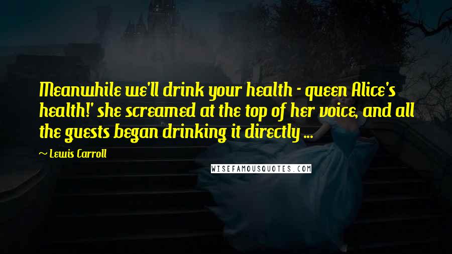 Lewis Carroll Quotes: Meanwhile we'll drink your health - queen Alice's health!' she screamed at the top of her voice, and all the guests began drinking it directly ...