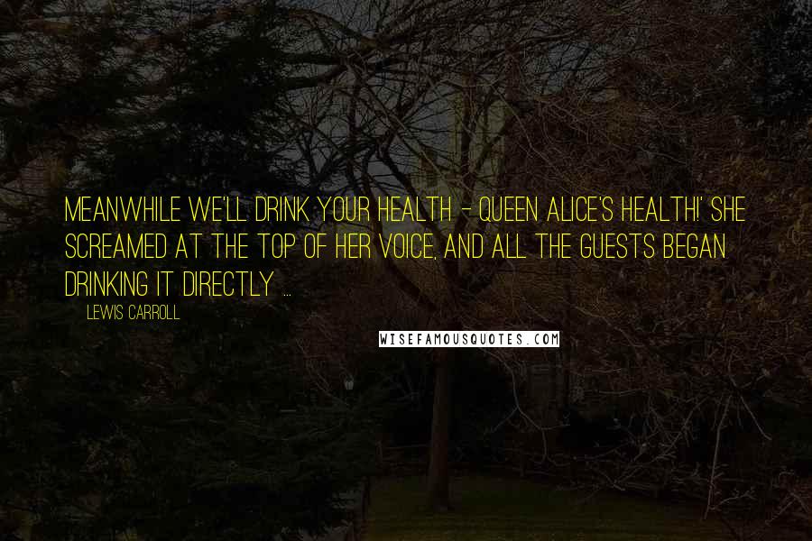 Lewis Carroll Quotes: Meanwhile we'll drink your health - queen Alice's health!' she screamed at the top of her voice, and all the guests began drinking it directly ...