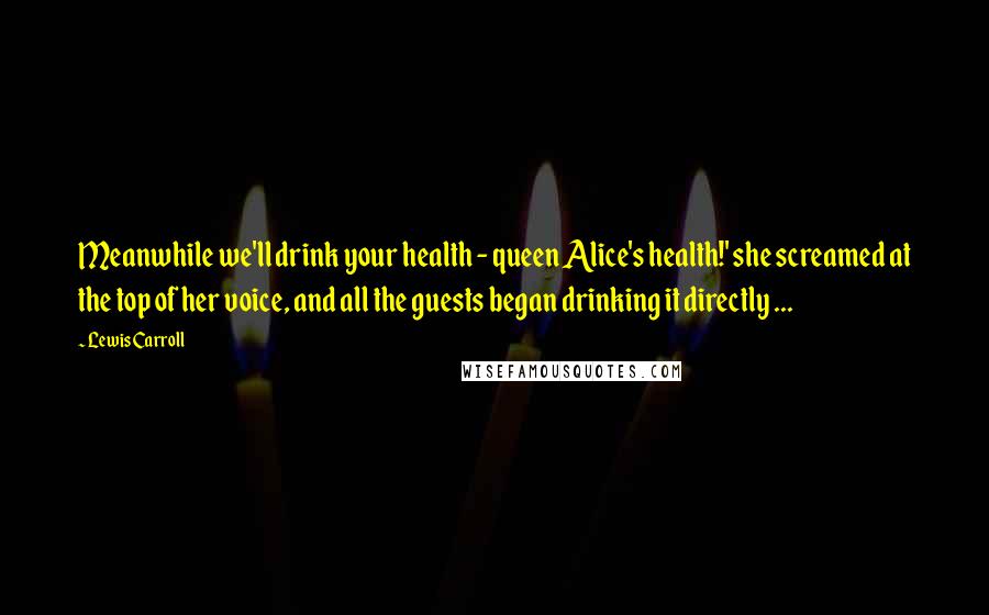 Lewis Carroll Quotes: Meanwhile we'll drink your health - queen Alice's health!' she screamed at the top of her voice, and all the guests began drinking it directly ...