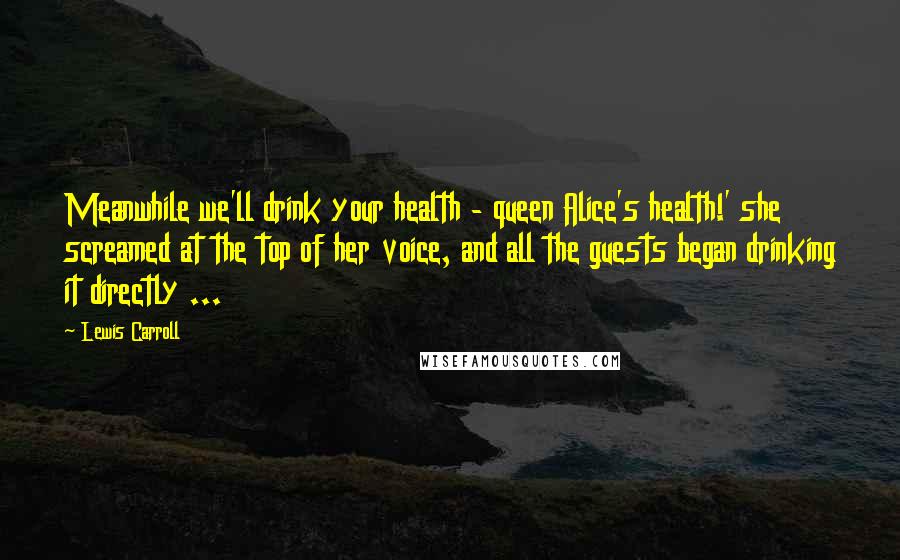 Lewis Carroll Quotes: Meanwhile we'll drink your health - queen Alice's health!' she screamed at the top of her voice, and all the guests began drinking it directly ...