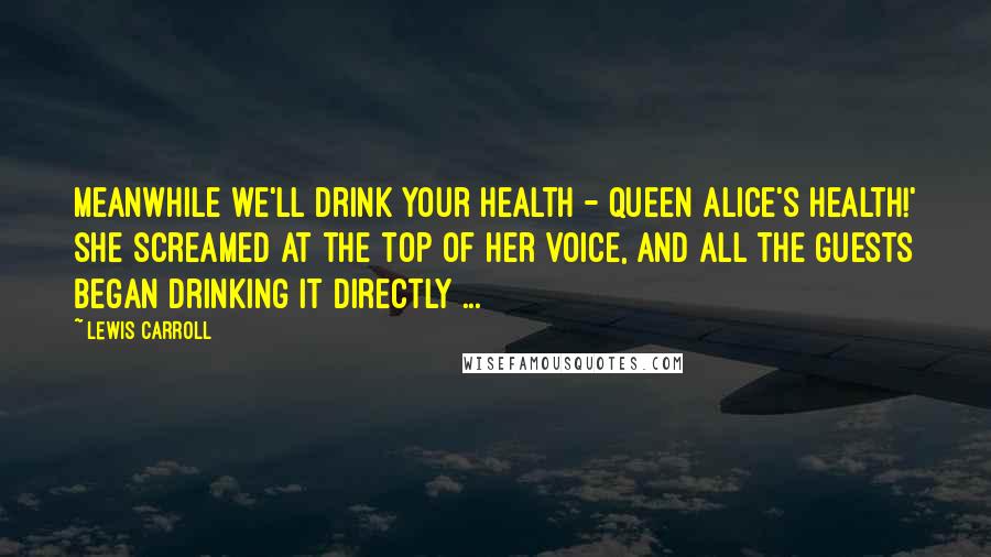 Lewis Carroll Quotes: Meanwhile we'll drink your health - queen Alice's health!' she screamed at the top of her voice, and all the guests began drinking it directly ...