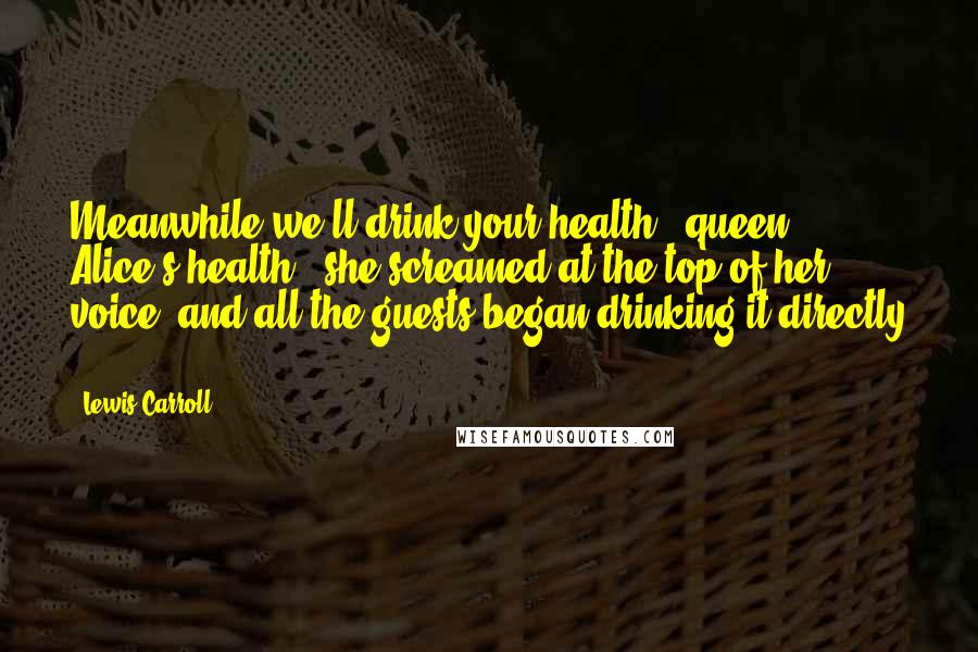 Lewis Carroll Quotes: Meanwhile we'll drink your health - queen Alice's health!' she screamed at the top of her voice, and all the guests began drinking it directly ...