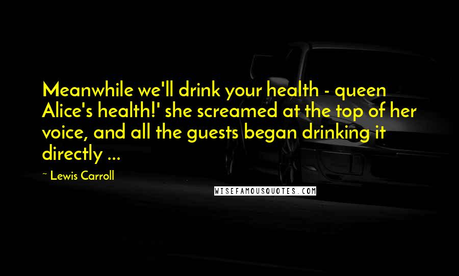 Lewis Carroll Quotes: Meanwhile we'll drink your health - queen Alice's health!' she screamed at the top of her voice, and all the guests began drinking it directly ...