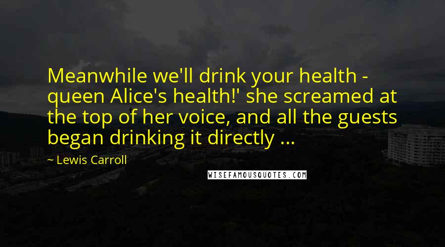 Lewis Carroll Quotes: Meanwhile we'll drink your health - queen Alice's health!' she screamed at the top of her voice, and all the guests began drinking it directly ...