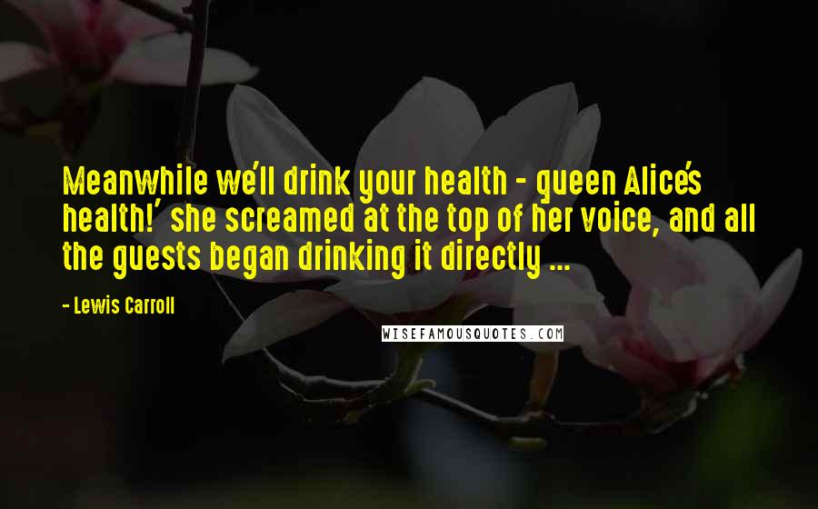 Lewis Carroll Quotes: Meanwhile we'll drink your health - queen Alice's health!' she screamed at the top of her voice, and all the guests began drinking it directly ...