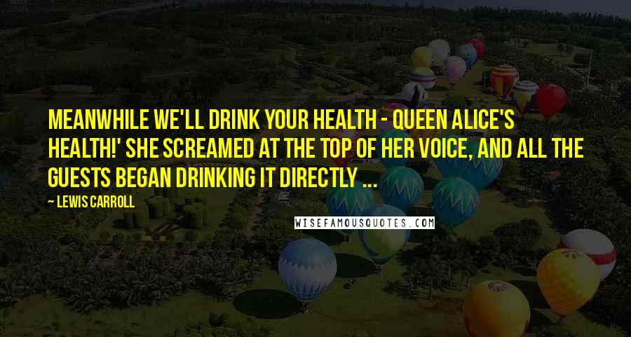 Lewis Carroll Quotes: Meanwhile we'll drink your health - queen Alice's health!' she screamed at the top of her voice, and all the guests began drinking it directly ...