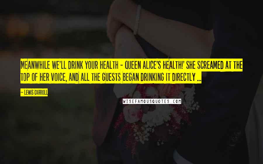 Lewis Carroll Quotes: Meanwhile we'll drink your health - queen Alice's health!' she screamed at the top of her voice, and all the guests began drinking it directly ...