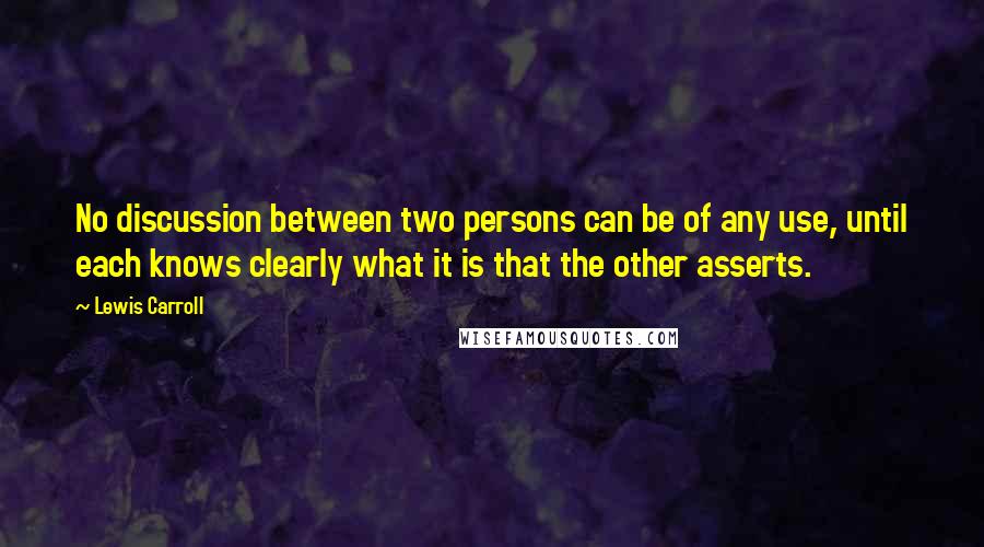 Lewis Carroll Quotes: No discussion between two persons can be of any use, until each knows clearly what it is that the other asserts.