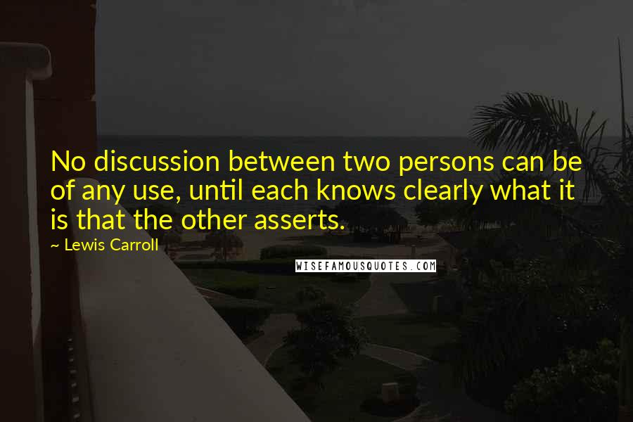 Lewis Carroll Quotes: No discussion between two persons can be of any use, until each knows clearly what it is that the other asserts.
