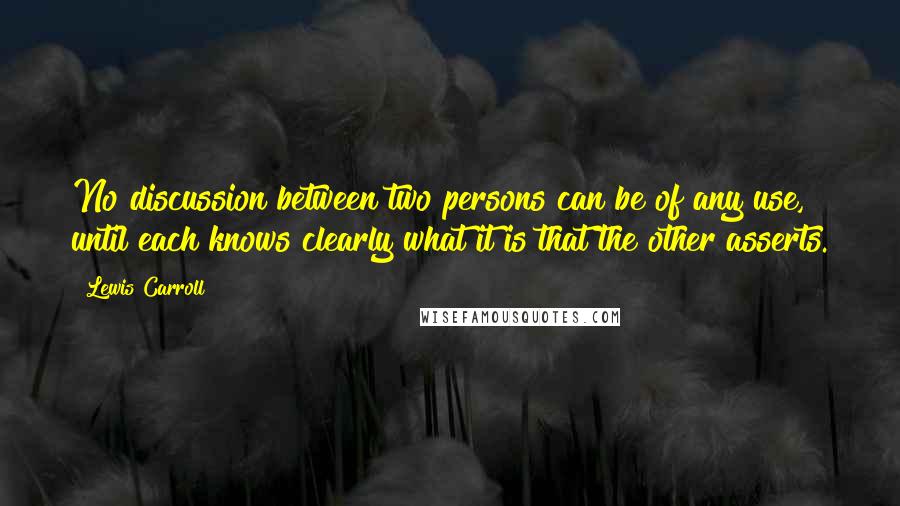 Lewis Carroll Quotes: No discussion between two persons can be of any use, until each knows clearly what it is that the other asserts.