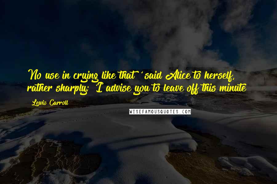 Lewis Carroll Quotes: No use in crying like that!' said Alice to herself, rather sharply; 'I advise you to leave off this minute!