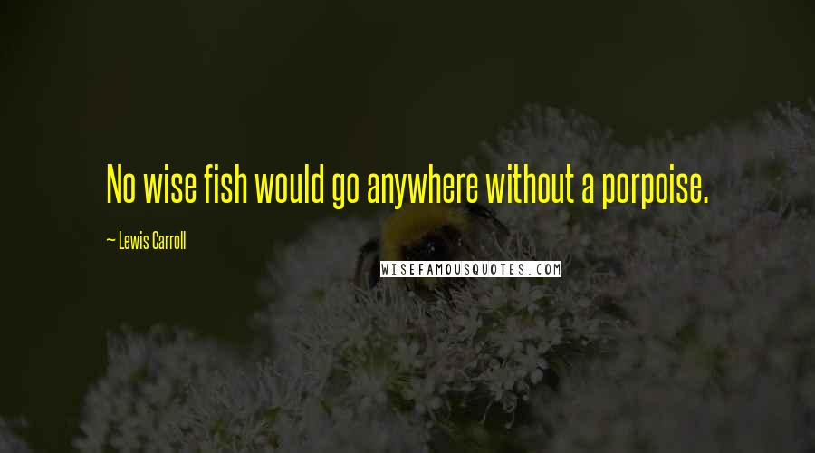 Lewis Carroll Quotes: No wise fish would go anywhere without a porpoise.