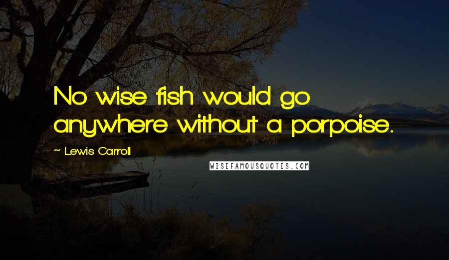 Lewis Carroll Quotes: No wise fish would go anywhere without a porpoise.
