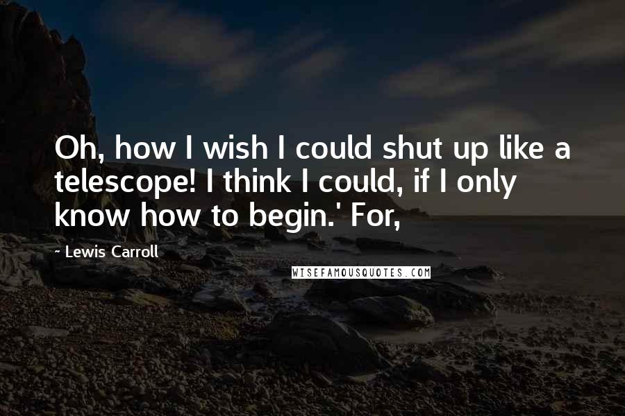 Lewis Carroll Quotes: Oh, how I wish I could shut up like a telescope! I think I could, if I only know how to begin.' For,
