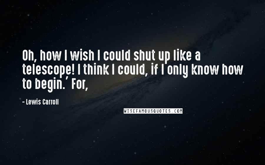 Lewis Carroll Quotes: Oh, how I wish I could shut up like a telescope! I think I could, if I only know how to begin.' For,