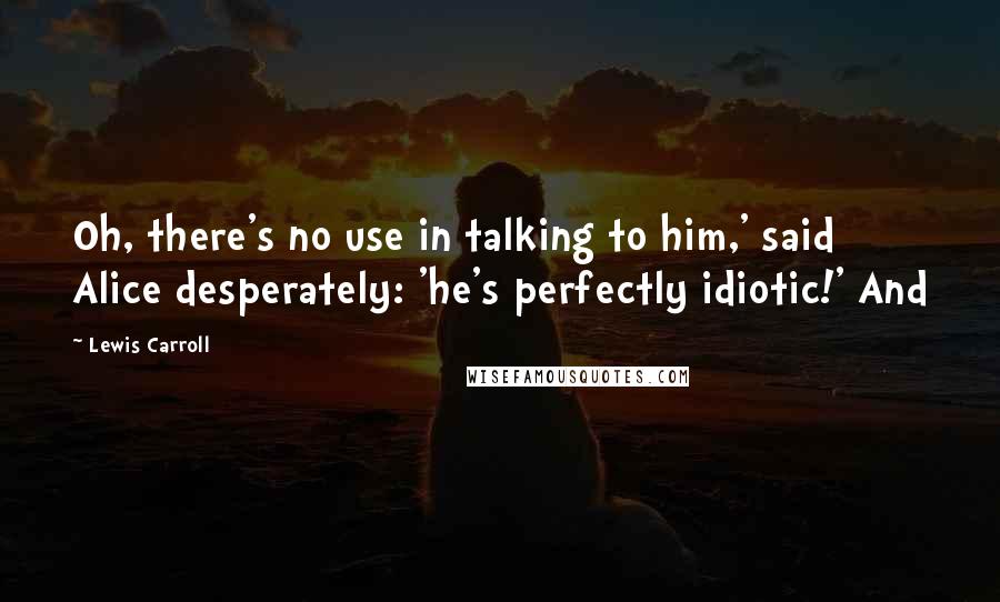 Lewis Carroll Quotes: Oh, there's no use in talking to him,' said Alice desperately: 'he's perfectly idiotic!' And